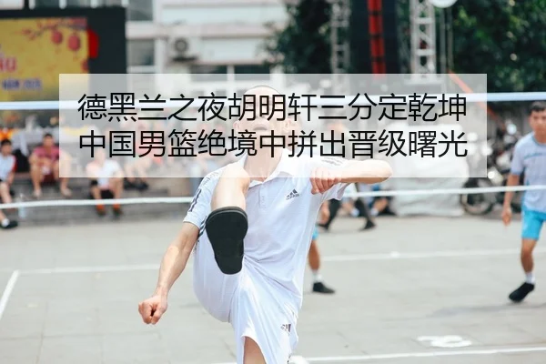 德黑兰之夜胡明轩三分定乾坤 中国男篮绝境中拼出晋级曙光