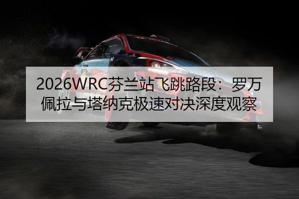 2026WRC芬兰站飞跳路段：罗万佩拉与塔纳克极速对决深度观察